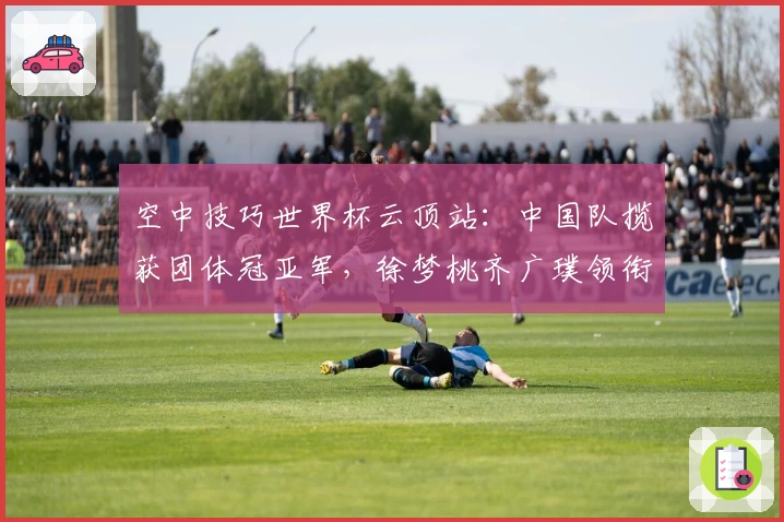 空中技巧世界杯云顶站：中国队揽获团体冠亚军，徐梦桃齐广璞领衔