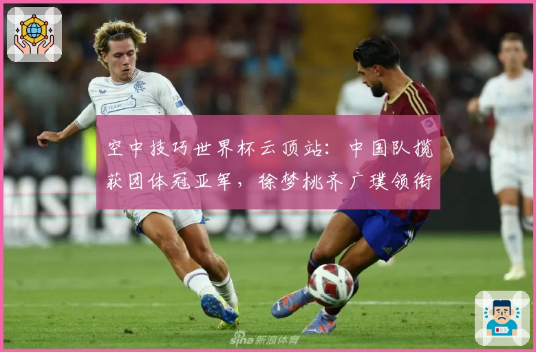 空中技巧世界杯云顶站：中国队揽获团体冠亚军，徐梦桃齐广璞领衔