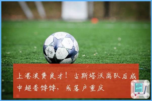 上港浪费良才！古斯塔沃离队后成中超香饽饽，或落户重庆