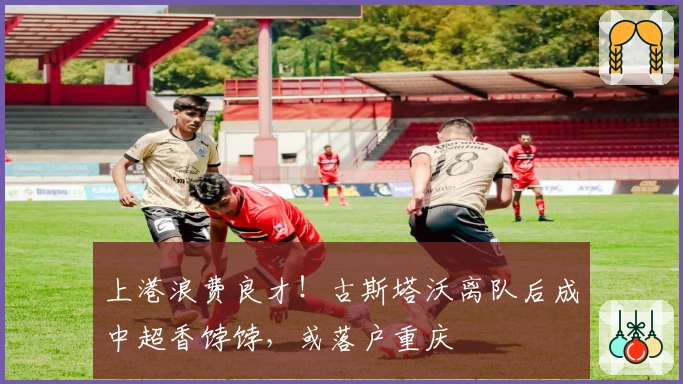 上港浪费良才！古斯塔沃离队后成中超香饽饽，或落户重庆
