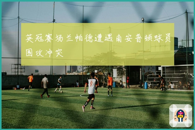 英冠赛场兰帕德遭遇南安普顿球员围攻冲突